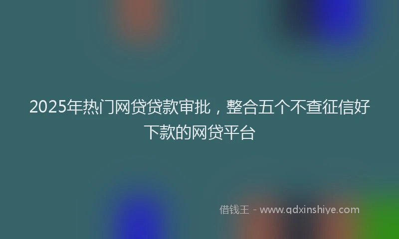 2025年热门网贷贷款审批，整合五个不查征信好下款的网贷平台