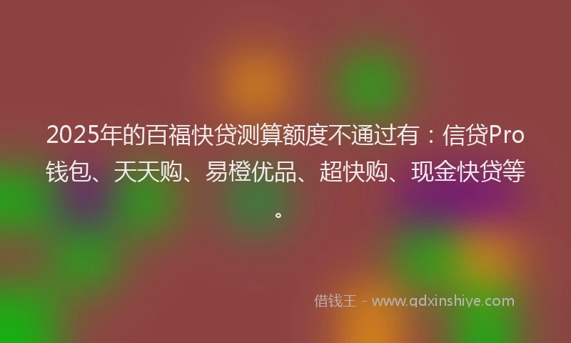2025年的百福快贷测算额度不通过有：信贷Pro钱包、天天购、易橙优品、超快购、现金快贷等。