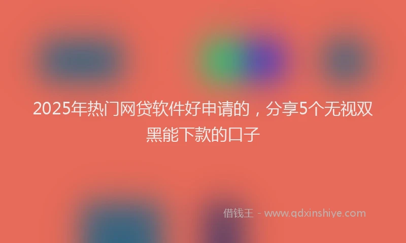 2025年热门网贷软件好申请的，分享5个无视双黑能下款的口子