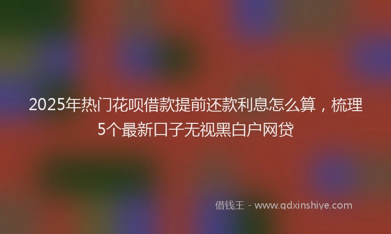 2025年热门花呗借款提前还款利息怎么算，梳理5个最新口子无视黑白户网贷