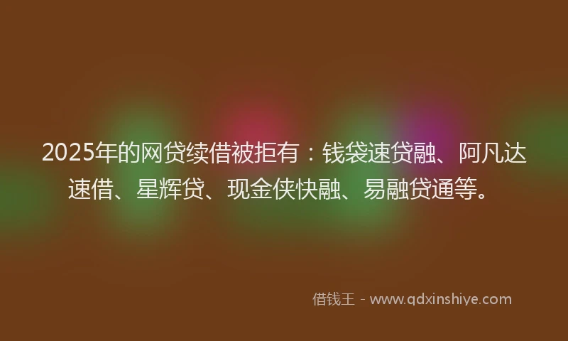 2025年的网贷续借被拒有：钱袋速贷融、阿凡达速借、星辉贷、现金侠快融、易融贷通等。