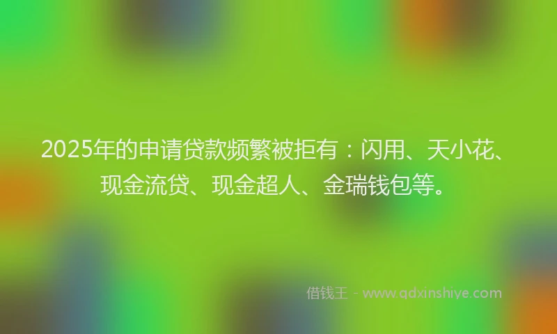 2025年的申请贷款频繁被拒有：闪用、天小花、现金流贷、现金超人、金瑞钱包等。