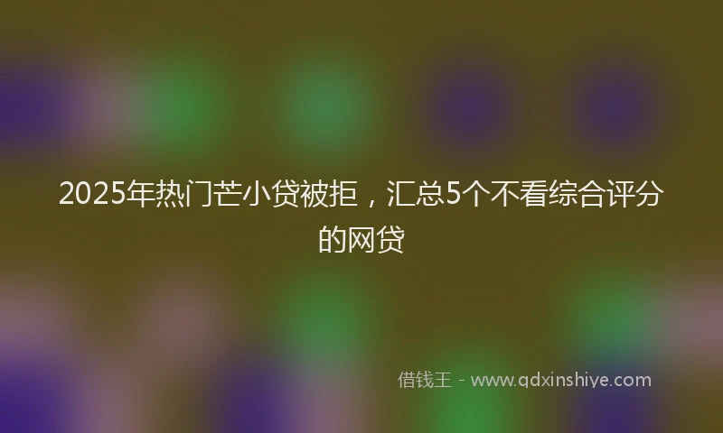 2025年热门芒小贷被拒，汇总5个不看综合评分的网贷