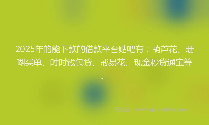 2025年的能下款的借款平台贴吧有：葫芦花、珊瑚买单、时时钱包贷、戒易花、现金秒贷通宝等。