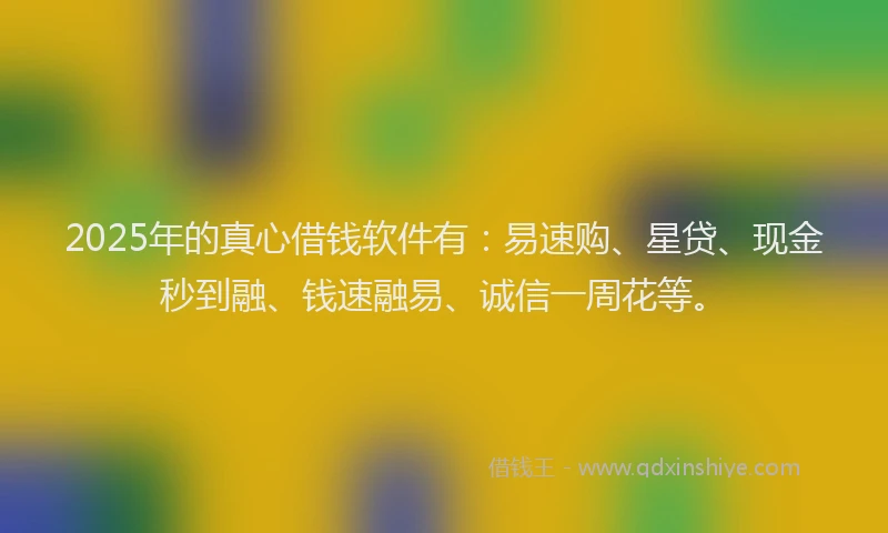 2025年的真心借钱软件有：易速购、星贷、现金秒到融、钱速融易、诚信一周花等。
