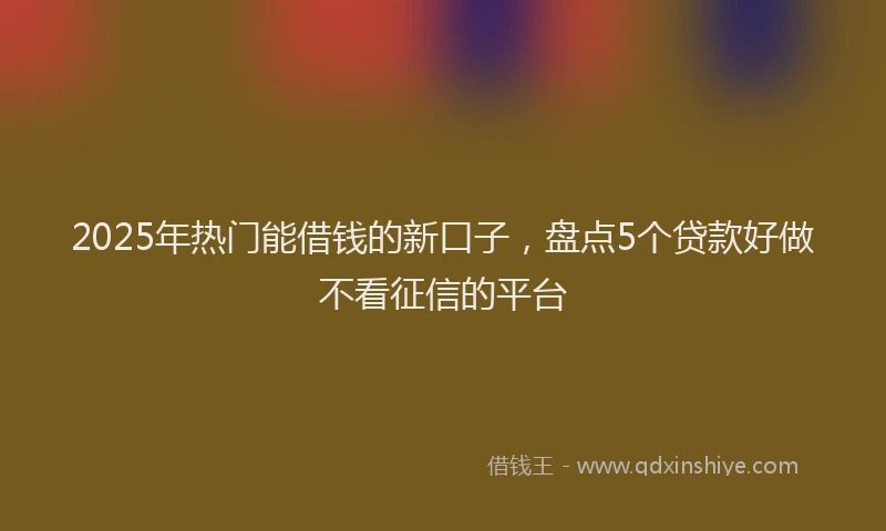 2025年热门能借钱的新口子，盘点5个贷款好做不看征信的平台