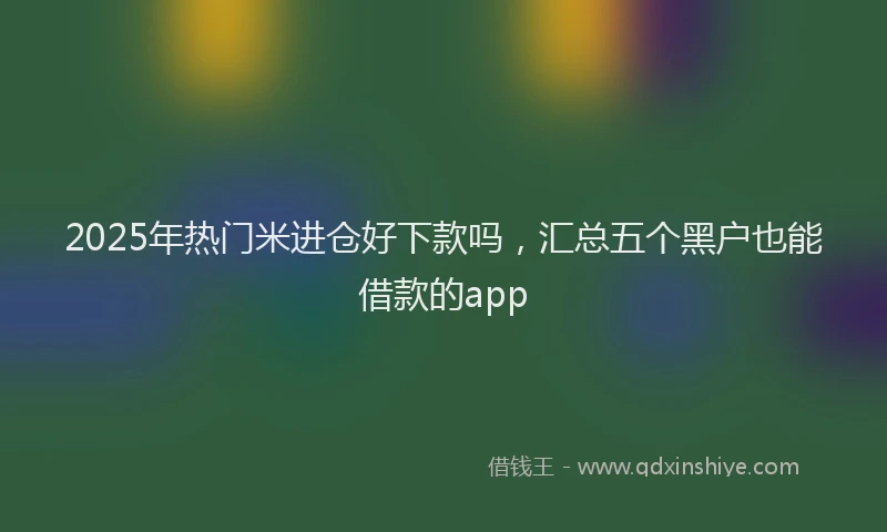 2025年热门米进仓好下款吗，汇总五个黑户也能借款的app