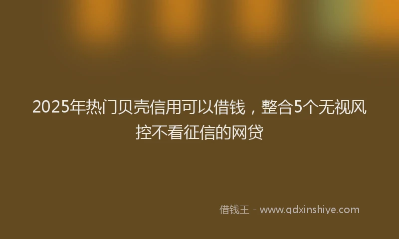 2025年热门贝壳信用可以借钱，整合5个无视风控不看征信的网贷