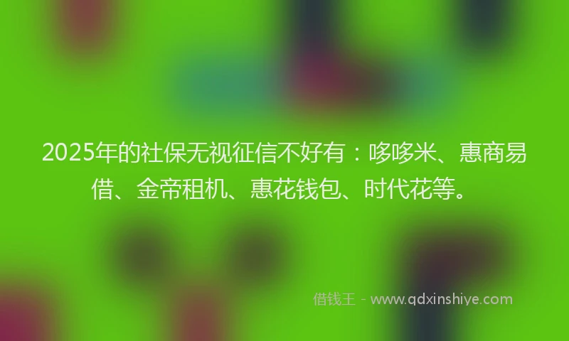 2025年的社保无视征信不好有：哆哆米、惠商易借、金帝租机、惠花钱包、时代花等。