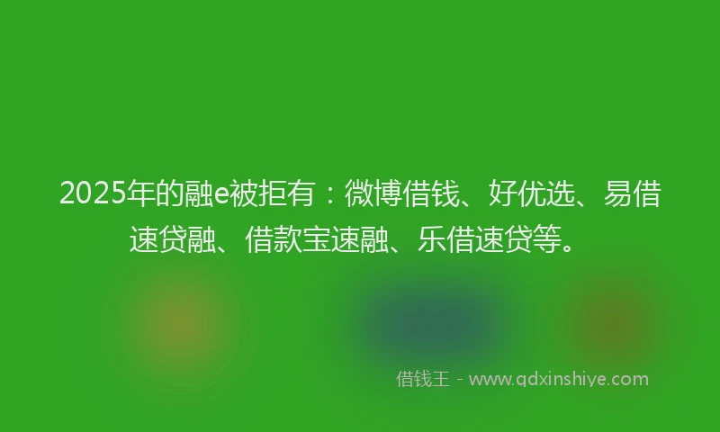 2025年的融e被拒有：微博借钱、好优选、易借速贷融、借款宝速融、乐借速贷等。