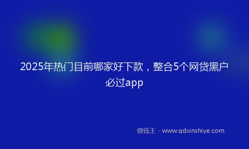 2025年热门目前哪家好下款，整合5个网贷黑户必过app