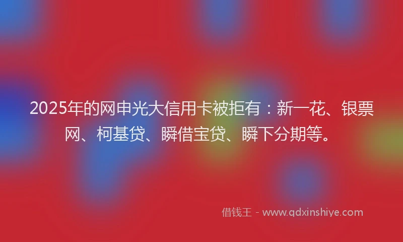 2025年的网申光大信用卡被拒有：新一花、银票网、柯基贷、瞬借宝贷、瞬下分期等。