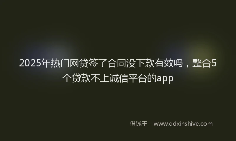 2025年热门网贷签了合同没下款有效吗，整合5个贷款不上诚信平台的app