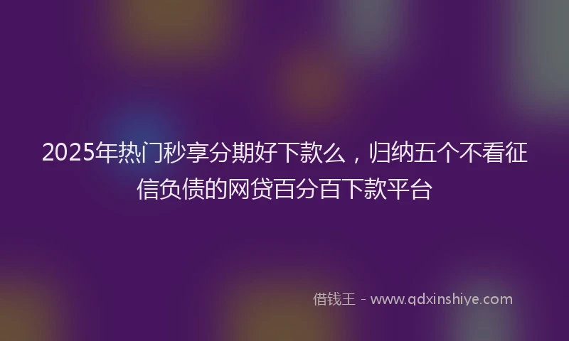 2025年热门秒享分期好下款么，归纳五个不看征信负债的网贷百分百下款平台