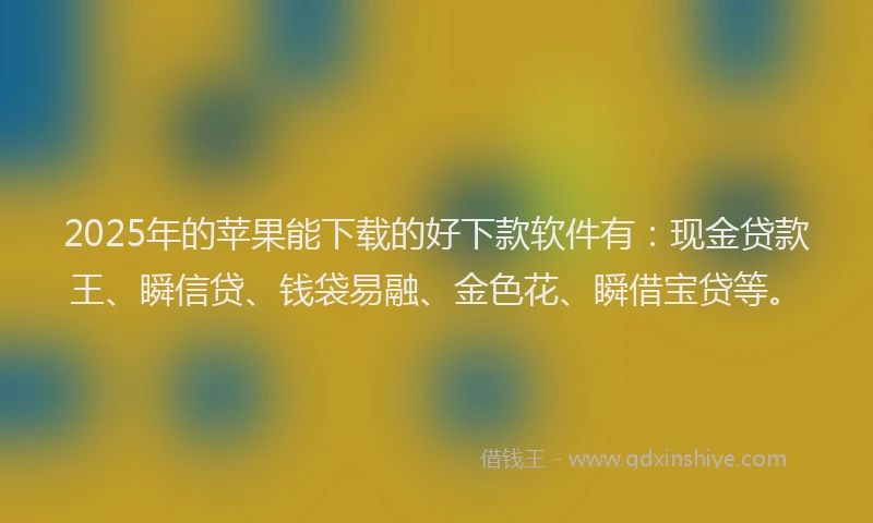 2025年的苹果能下载的好下款软件有：现金贷款王、瞬信贷、钱袋易融、金色花、瞬借宝贷等。