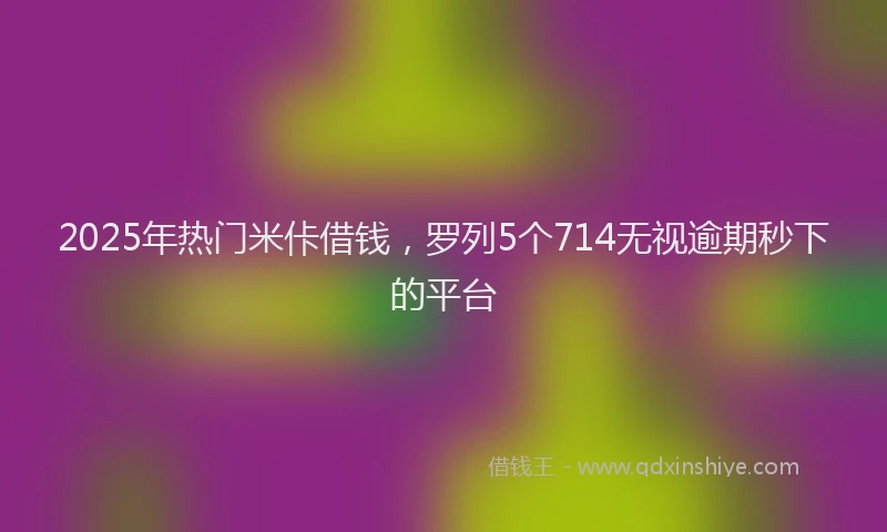 2025年热门米佧借钱，罗列5个714无视逾期秒下的平台