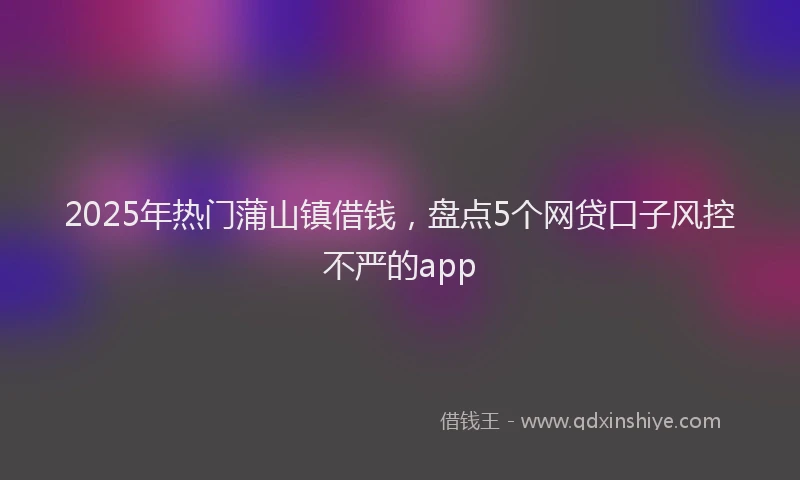 2025年热门蒲山镇借钱，盘点5个网贷口子风控不严的app