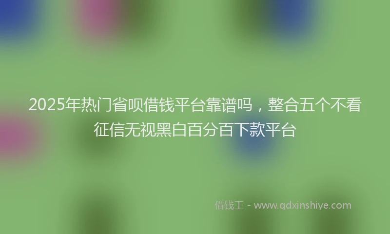 2025年热门省呗借钱平台靠谱吗，整合五个不看征信无视黑白百分百下款平台