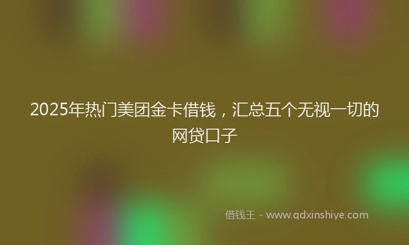 2025年热门美团金卡借钱，汇总五个无视一切的网贷口子