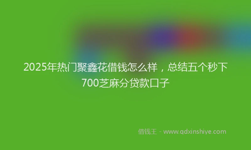 2025年热门聚鑫花借钱怎么样，总结五个秒下700芝麻分贷款口子