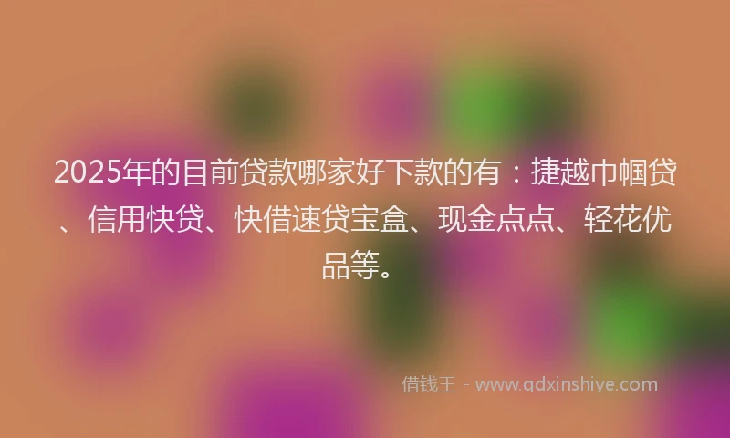 2025年的目前贷款哪家好下款的有：捷越巾帼贷、信用快贷、快借速贷宝盒、现金点点、轻花优品等。