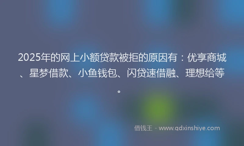 2025年的网上小额贷款被拒的原因有：优享商城、星梦借款、小鱼钱包、闪贷速借融、理想给等。