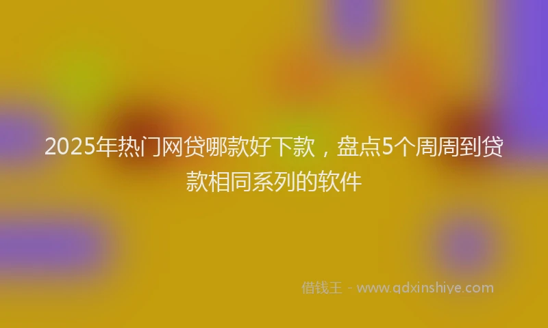 2025年热门网贷哪款好下款，盘点5个周周到贷款相同系列的软件