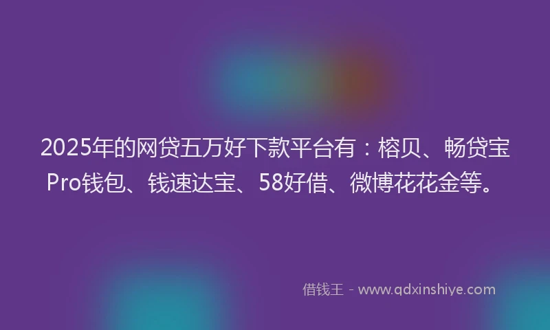 2025年的网贷五万好下款平台有：榕贝、畅贷宝Pro钱包、钱速达宝、58好借、微博花花金等。