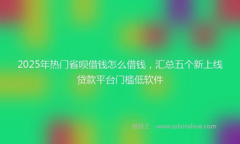 2025年热门省呗借钱怎么借钱，汇总五个新上线贷款平台门槛低软件