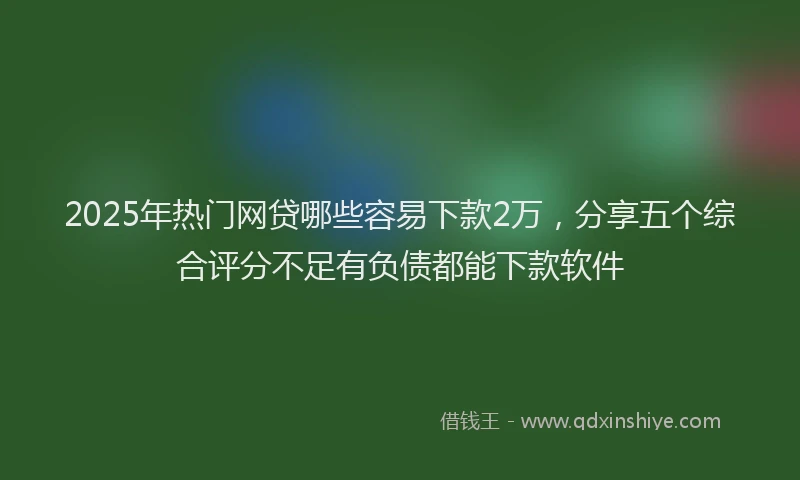 2025年热门网贷哪些容易下款2万，分享五个综合评分不足有负债都能下款软件
