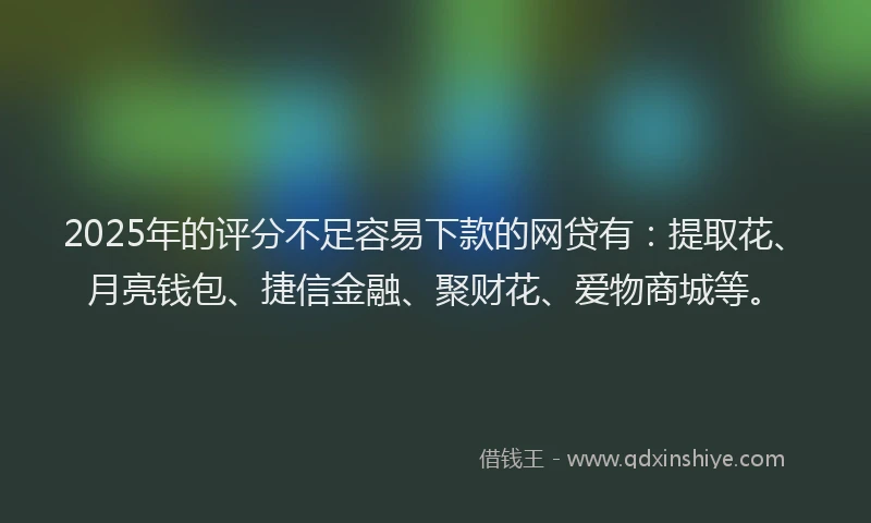 2025年的评分不足容易下款的网贷有：提取花、月亮钱包、捷信金融、聚财花、爱物商城等。