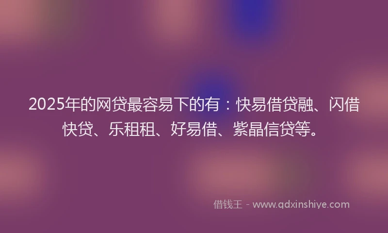 2025年的网贷最容易下的有：快易借贷融、闪借快贷、乐租租、好易借、紫晶信贷等。
