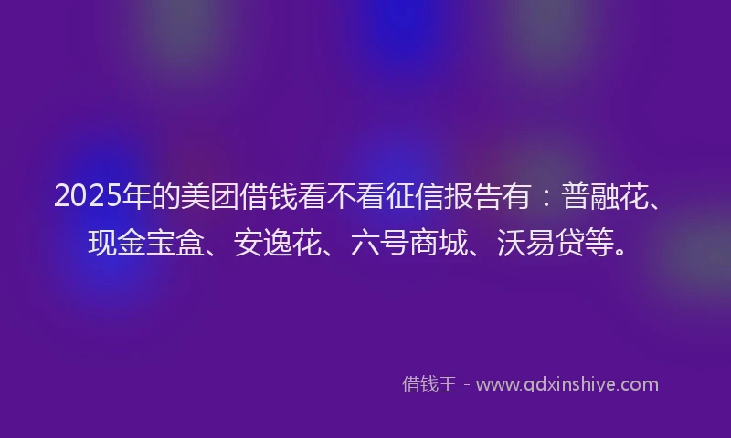 2025年的美团借钱看不看征信报告有：普融花、现金宝盒、安逸花、六号商城、沃易贷等。