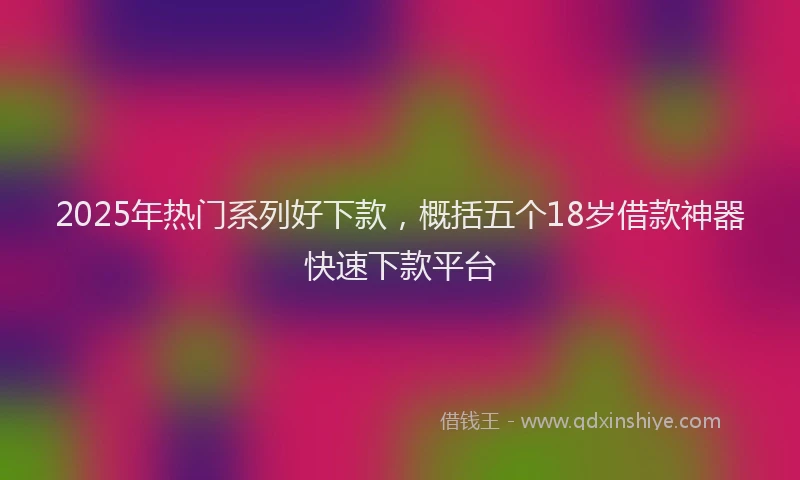 2025年热门系列好下款，概括五个18岁借款神器快速下款平台