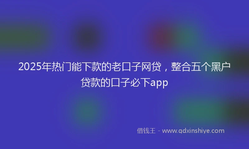 2025年热门能下款的老口子网贷，整合五个黑户贷款的口子必下app