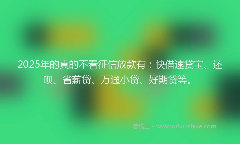 2025年的真的不看征信放款有：快借速贷宝、还呗、省薪贷、万通小贷、好期贷等。