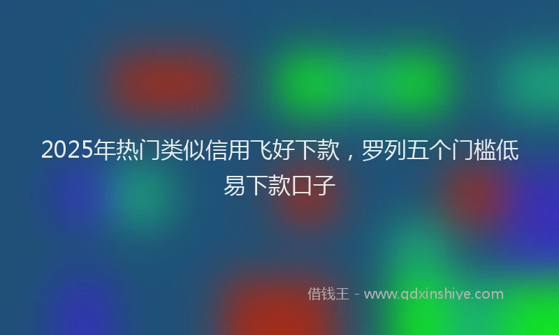 2025年热门类似信用飞好下款，罗列五个门槛低易下款口子