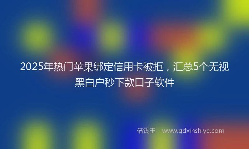 2025年热门苹果绑定信用卡被拒，汇总5个无视黑白户秒下款口子软件