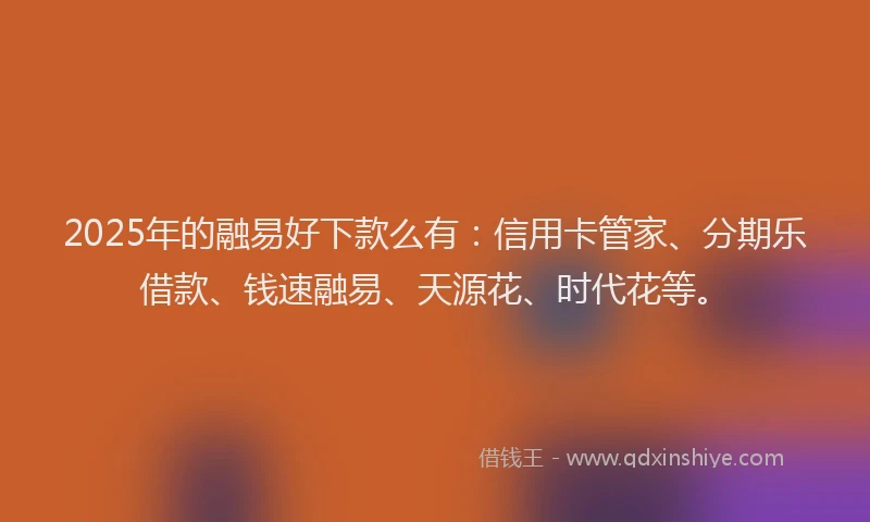 2025年的融易好下款么有：信用卡管家、分期乐借款、钱速融易、天源花、时代花等。