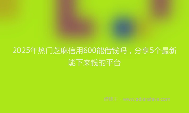 2025年热门芝麻信用600能借钱吗，分享5个最新能下来钱的平台