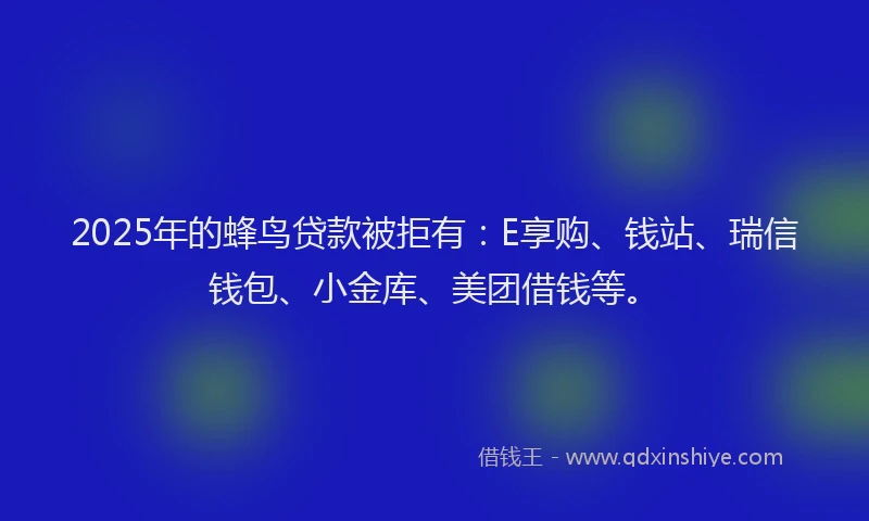 2025年的蜂鸟贷款被拒有：E享购、钱站、瑞信钱包、小金库、美团借钱等。