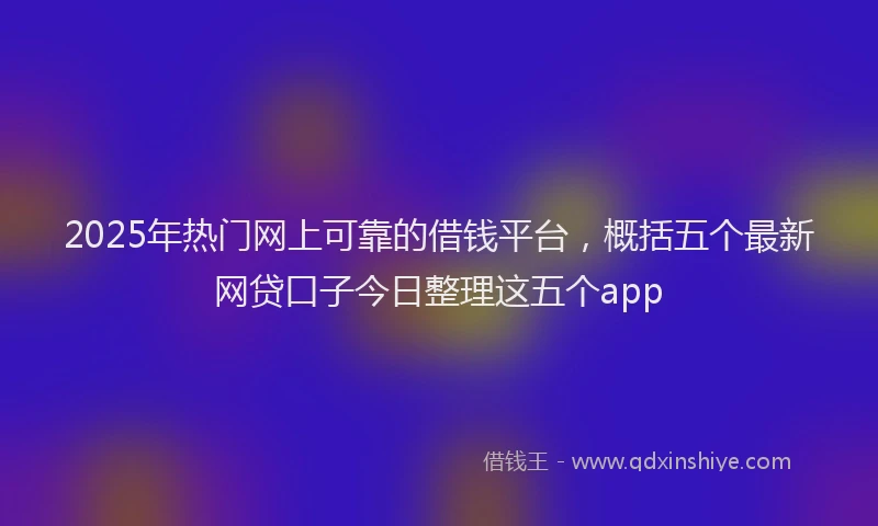 2025年热门网上可靠的借钱平台，概括五个最新网贷口子今日整理这五个app