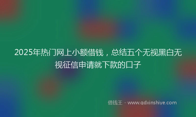2025年热门网上小额借钱，总结五个无视黑白无视征信申请就下款的口子