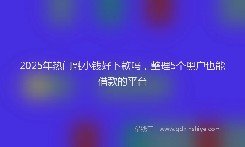 2025年热门融小钱好下款吗，整理5个黑户也能借款的平台
