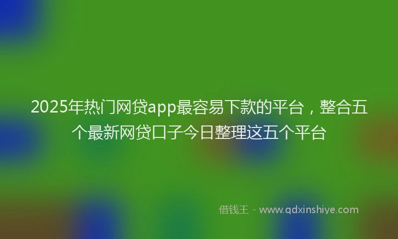 2025年热门网贷app最容易下款的平台，整合五个最新网贷口子今日整理这五个平台
