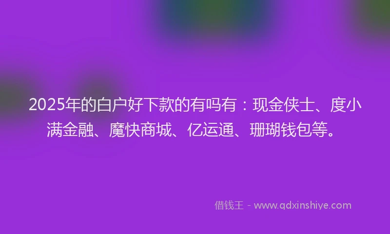 2025年的白户好下款的有吗有：现金侠士、度小满金融、魔快商城、亿运通、珊瑚钱包等。