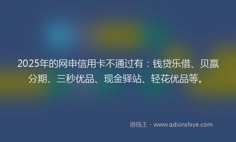 2025年的网申信用卡不通过有：钱贷乐借、贝赢分期、三秒优品、现金驿站、轻花优品等。