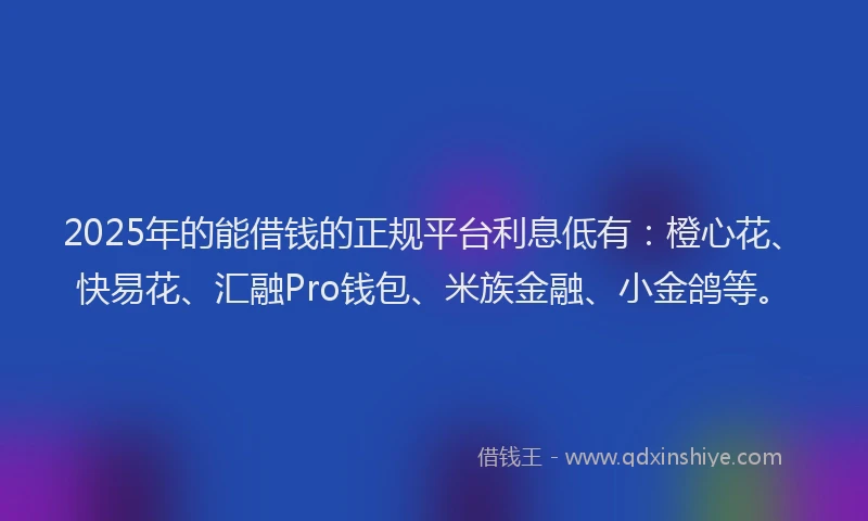 2025年的能借钱的正规平台利息低有：橙心花、快易花、汇融Pro钱包、米族金融、小金鸽等。