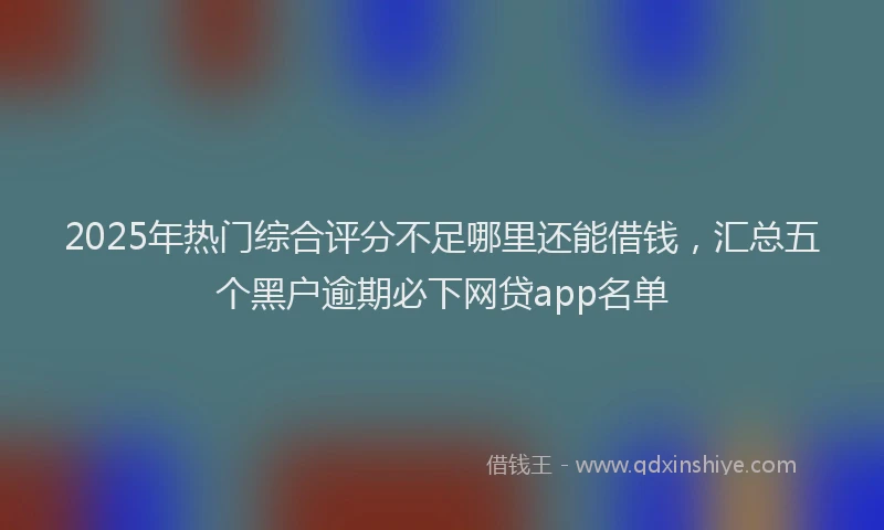 2025年热门综合评分不足哪里还能借钱，汇总五个黑户逾期必下网贷app名单
