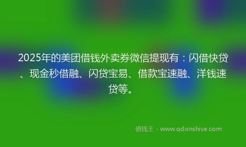 2025年的美团借钱外卖券微信提现有：闪借快贷、现金秒借融、闪贷宝易、借款宝速融、洋钱速贷等。